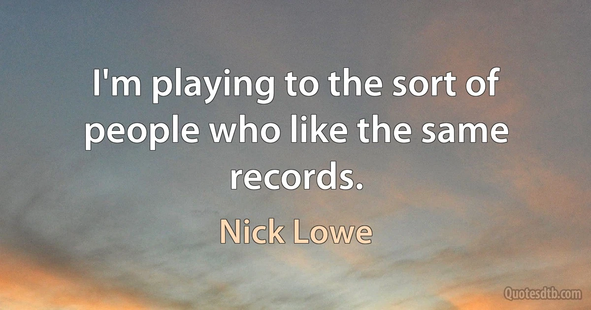 I'm playing to the sort of people who like the same records. (Nick Lowe)