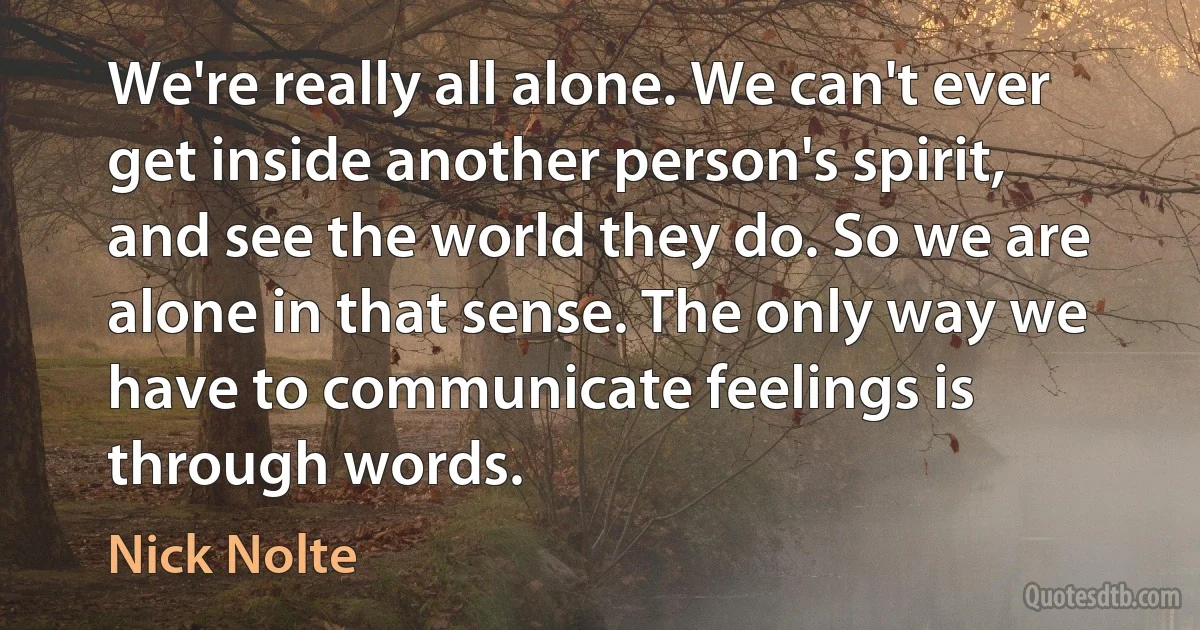 We're really all alone. We can't ever get inside another person's spirit, and see the world they do. So we are alone in that sense. The only way we have to communicate feelings is through words. (Nick Nolte)