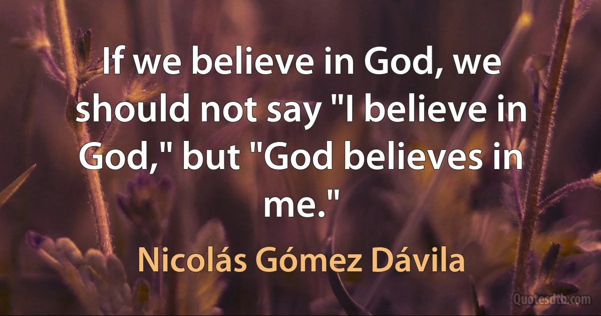 If we believe in God, we should not say "I believe in God," but "God believes in me." (Nicolás Gómez Dávila)