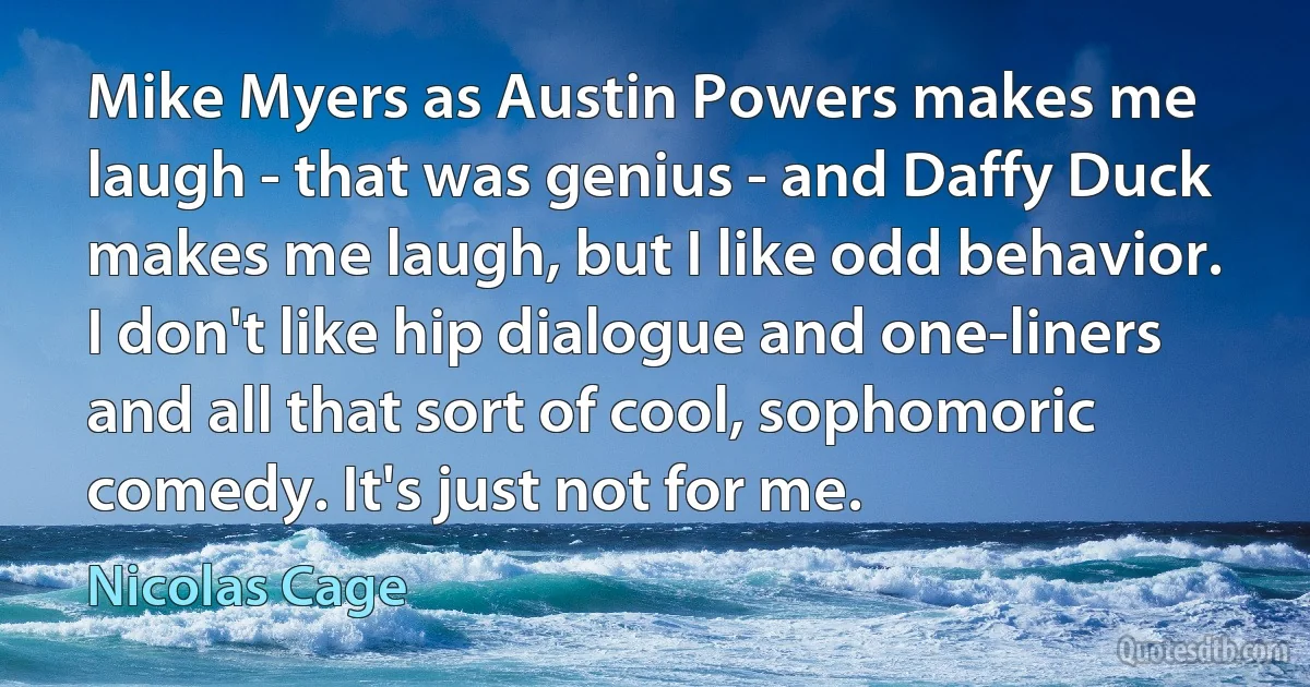 Mike Myers as Austin Powers makes me laugh - that was genius - and Daffy Duck makes me laugh, but I like odd behavior. I don't like hip dialogue and one-liners and all that sort of cool, sophomoric comedy. It's just not for me. (Nicolas Cage)