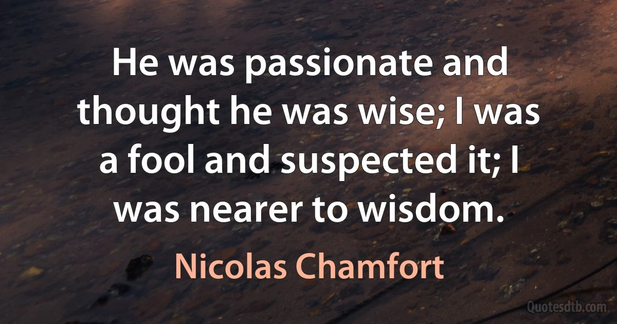 He was passionate and thought he was wise; I was a fool and suspected it; I was nearer to wisdom. (Nicolas Chamfort)