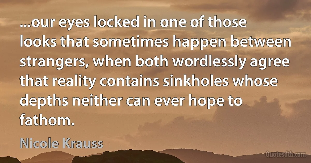 ...our eyes locked in one of those looks that sometimes happen between strangers, when both wordlessly agree that reality contains sinkholes whose depths neither can ever hope to fathom. (Nicole Krauss)