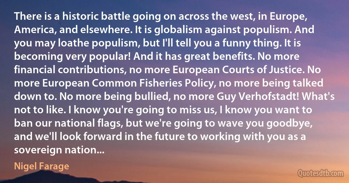 There is a historic battle going on across the west, in Europe, America, and elsewhere. It is globalism against populism. And you may loathe populism, but I'll tell you a funny thing. It is becoming very popular! And it has great benefits. No more financial contributions, no more European Courts of Justice. No more European Common Fisheries Policy, no more being talked down to. No more being bullied, no more Guy Verhofstadt! What's not to like. I know you're going to miss us, I know you want to ban our national flags, but we're going to wave you goodbye, and we'll look forward in the future to working with you as a sovereign nation... (Nigel Farage)