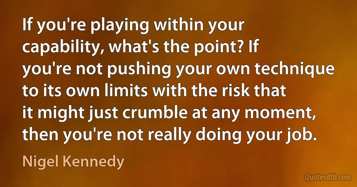 If you're playing within your capability, what's the point? If you're not pushing your own technique to its own limits with the risk that it might just crumble at any moment, then you're not really doing your job. (Nigel Kennedy)