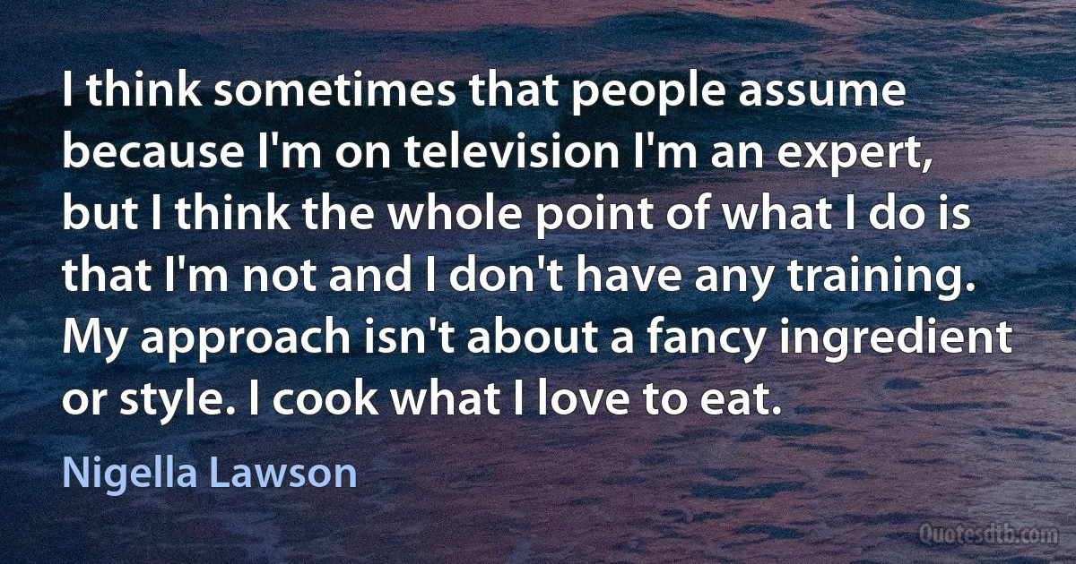 I think sometimes that people assume because I'm on television I'm an expert, but I think the whole point of what I do is that I'm not and I don't have any training. My approach isn't about a fancy ingredient or style. I cook what I love to eat. (Nigella Lawson)