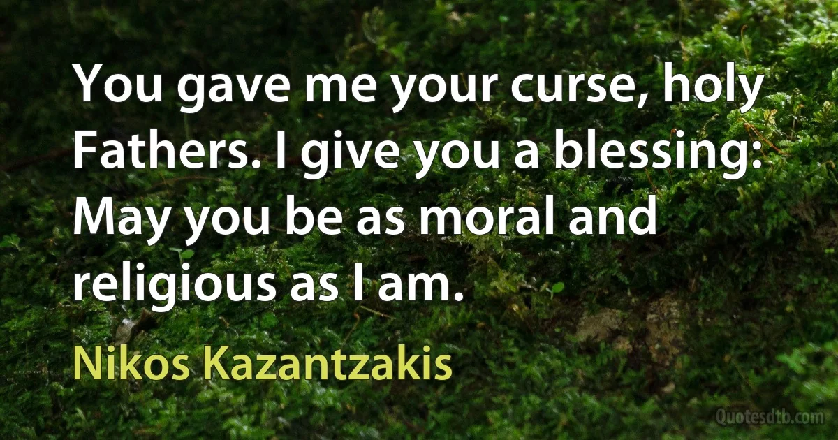 You gave me your curse, holy Fathers. I give you a blessing: May you be as moral and religious as I am. (Nikos Kazantzakis)