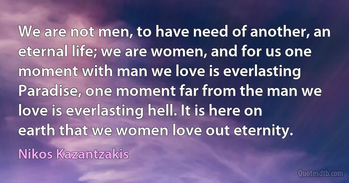 We are not men, to have need of another, an eternal life; we are women, and for us one moment with man we love is everlasting Paradise, one moment far from the man we love is everlasting hell. It is here on earth that we women love out eternity. (Nikos Kazantzakis)