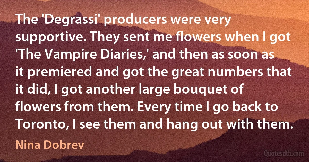 The 'Degrassi' producers were very supportive. They sent me flowers when I got 'The Vampire Diaries,' and then as soon as it premiered and got the great numbers that it did, I got another large bouquet of flowers from them. Every time I go back to Toronto, I see them and hang out with them. (Nina Dobrev)