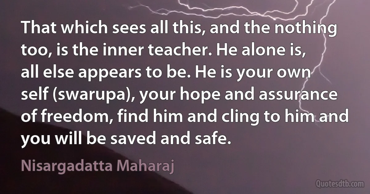 That which sees all this, and the nothing too, is the inner teacher. He alone is, all else appears to be. He is your own self (swarupa), your hope and assurance of freedom, find him and cling to him and you will be saved and safe. (Nisargadatta Maharaj)