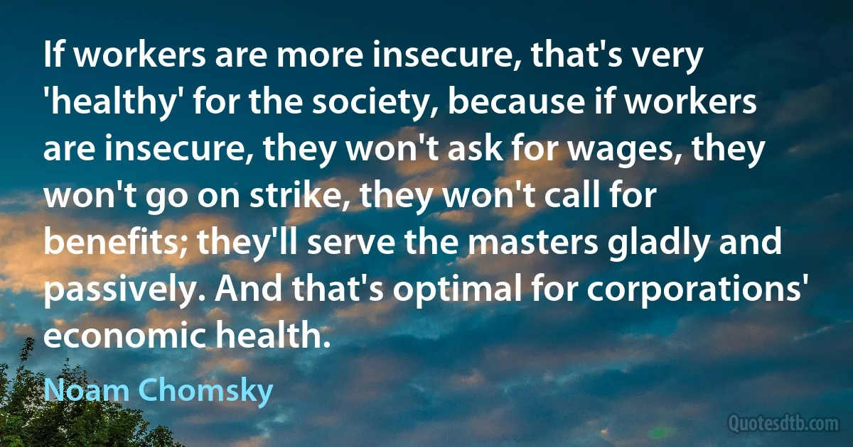 If workers are more insecure, that's very 'healthy' for the society, because if workers are insecure, they won't ask for wages, they won't go on strike, they won't call for benefits; they'll serve the masters gladly and passively. And that's optimal for corporations' economic health. (Noam Chomsky)