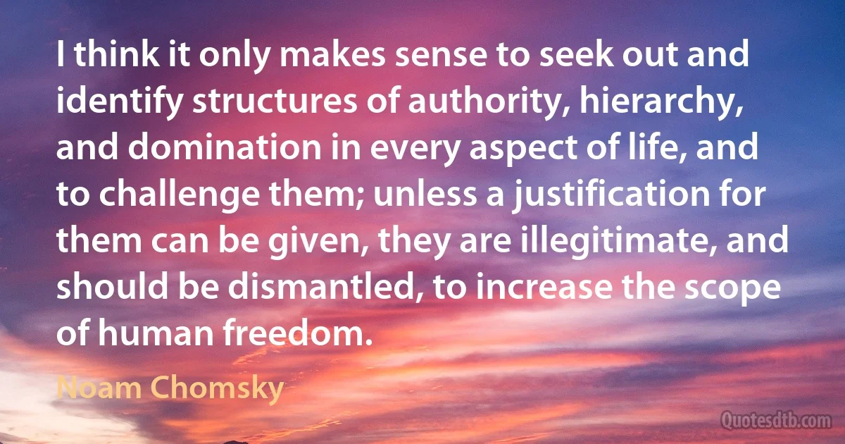 I think it only makes sense to seek out and identify structures of authority, hierarchy, and domination in every aspect of life, and to challenge them; unless a justification for them can be given, they are illegitimate, and should be dismantled, to increase the scope of human freedom. (Noam Chomsky)