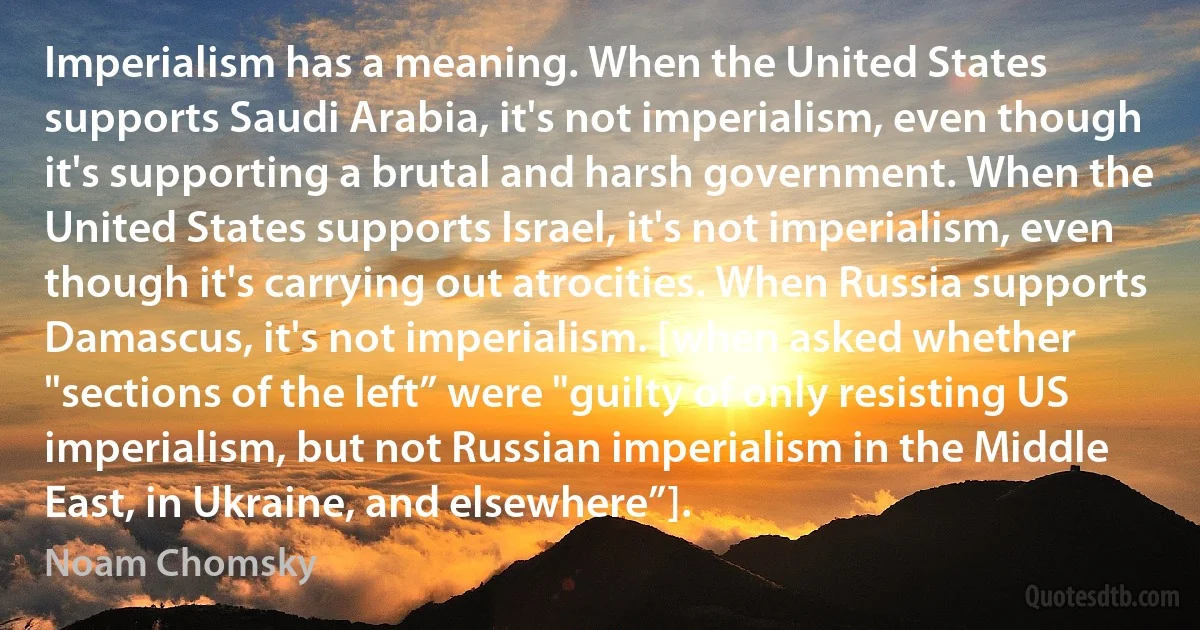 Imperialism has a meaning. When the United States supports Saudi Arabia, it's not imperialism, even though it's supporting a brutal and harsh government. When the United States supports Israel, it's not imperialism, even though it's carrying out atrocities. When Russia supports Damascus, it's not imperialism. [when asked whether "sections of the left” were "guilty of only resisting US imperialism, but not Russian imperialism in the Middle East, in Ukraine, and elsewhere”]. (Noam Chomsky)