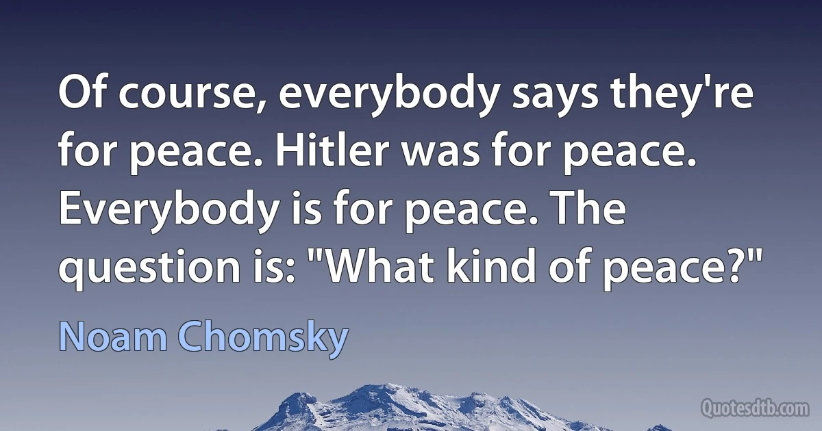 Of course, everybody says they're for peace. Hitler was for peace. Everybody is for peace. The question is: "What kind of peace?" (Noam Chomsky)