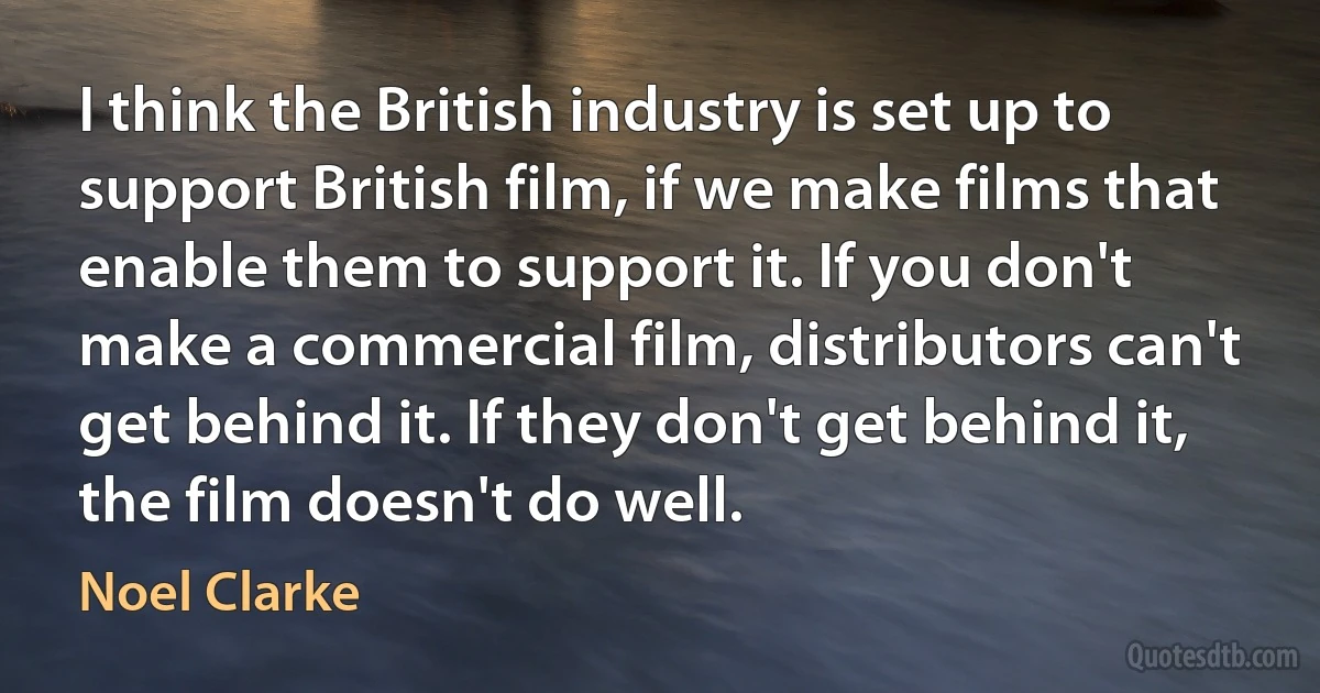 I think the British industry is set up to support British film, if we make films that enable them to support it. If you don't make a commercial film, distributors can't get behind it. If they don't get behind it, the film doesn't do well. (Noel Clarke)