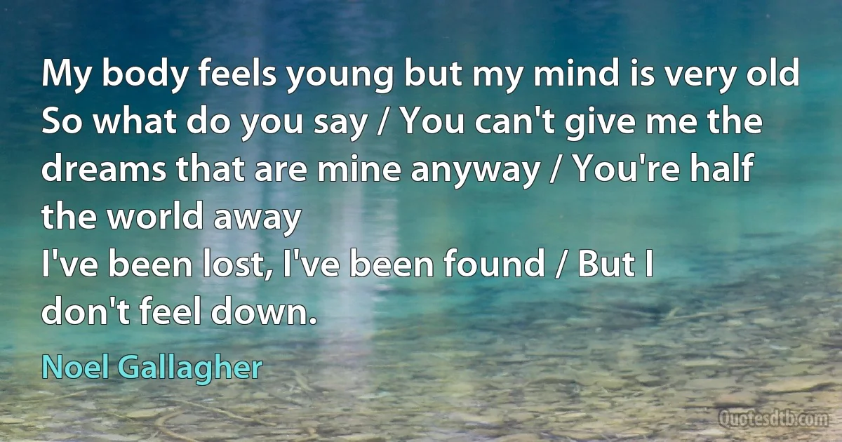 My body feels young but my mind is very old
So what do you say / You can't give me the dreams that are mine anyway / You're half the world away
I've been lost, I've been found / But I don't feel down. (Noel Gallagher)