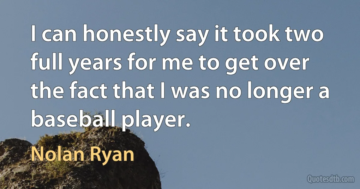 I can honestly say it took two full years for me to get over the fact that I was no longer a baseball player. (Nolan Ryan)