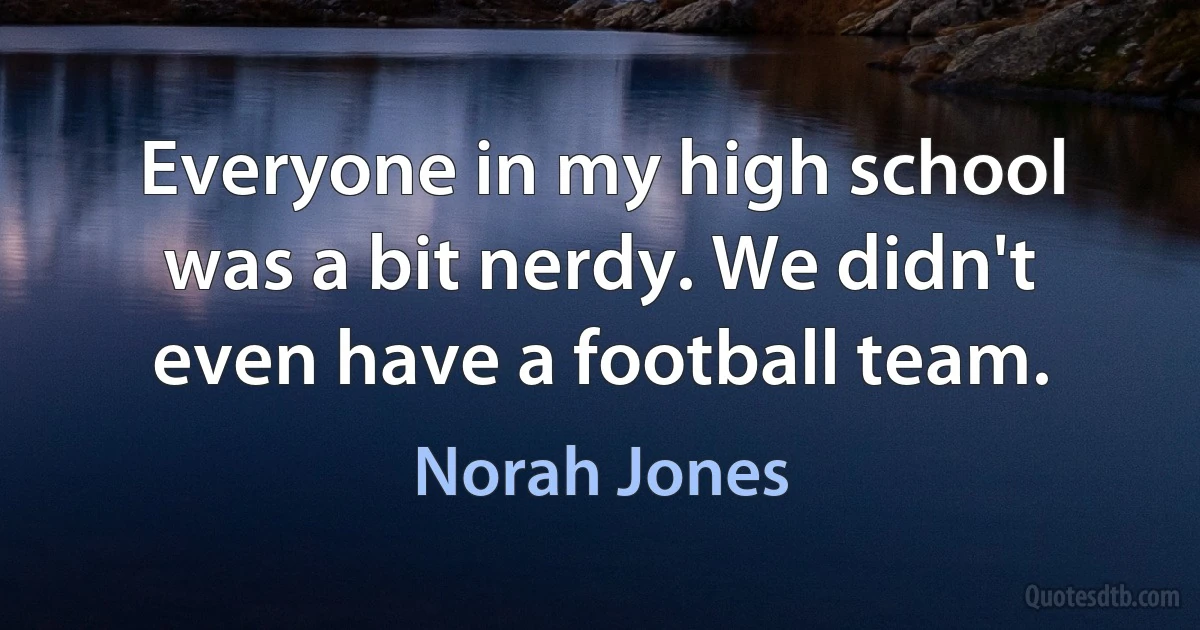 Everyone in my high school was a bit nerdy. We didn't even have a football team. (Norah Jones)