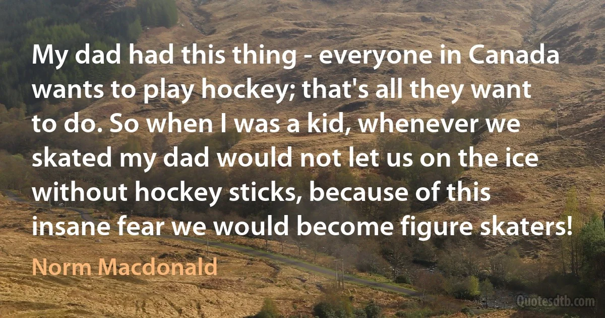 My dad had this thing - everyone in Canada wants to play hockey; that's all they want to do. So when I was a kid, whenever we skated my dad would not let us on the ice without hockey sticks, because of this insane fear we would become figure skaters! (Norm Macdonald)