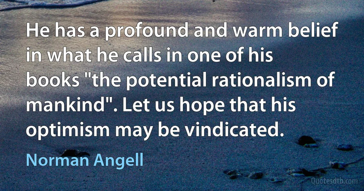 He has a profound and warm belief in what he calls in one of his books "the potential rationalism of mankind". Let us hope that his optimism may be vindicated. (Norman Angell)