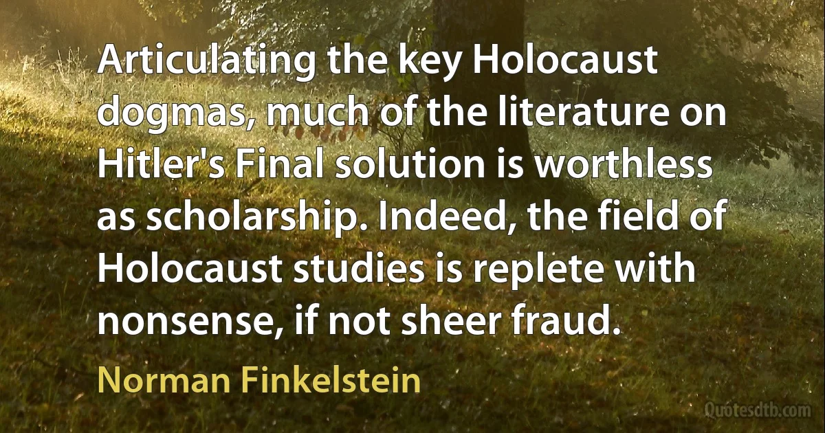 Articulating the key Holocaust dogmas, much of the literature on Hitler's Final solution is worthless as scholarship. Indeed, the field of Holocaust studies is replete with nonsense, if not sheer fraud. (Norman Finkelstein)