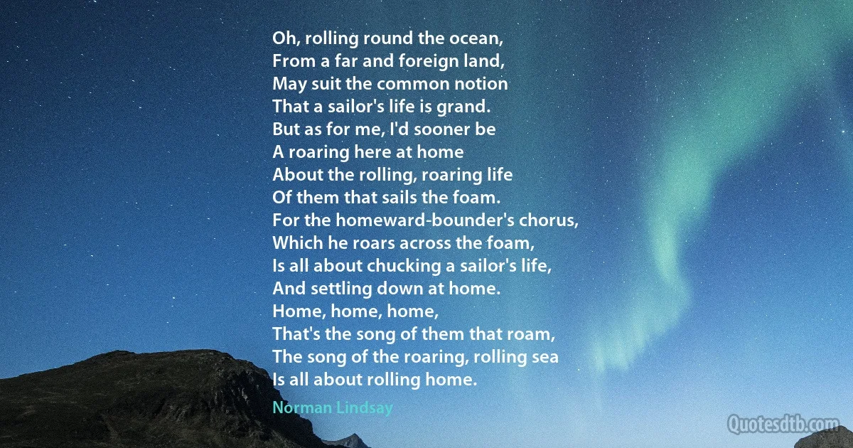 Oh, rolling round the ocean,
From a far and foreign land,
May suit the common notion
That a sailor's life is grand.
But as for me, I'd sooner be
A roaring here at home
About the rolling, roaring life
Of them that sails the foam.
For the homeward-bounder's chorus,
Which he roars across the foam,
Is all about chucking a sailor's life,
And settling down at home.
Home, home, home,
That's the song of them that roam,
The song of the roaring, rolling sea
Is all about rolling home. (Norman Lindsay)