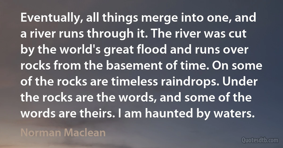 Eventually, all things merge into one, and a river runs through it. The river was cut by the world's great flood and runs over rocks from the basement of time. On some of the rocks are timeless raindrops. Under the rocks are the words, and some of the words are theirs. I am haunted by waters. (Norman Maclean)