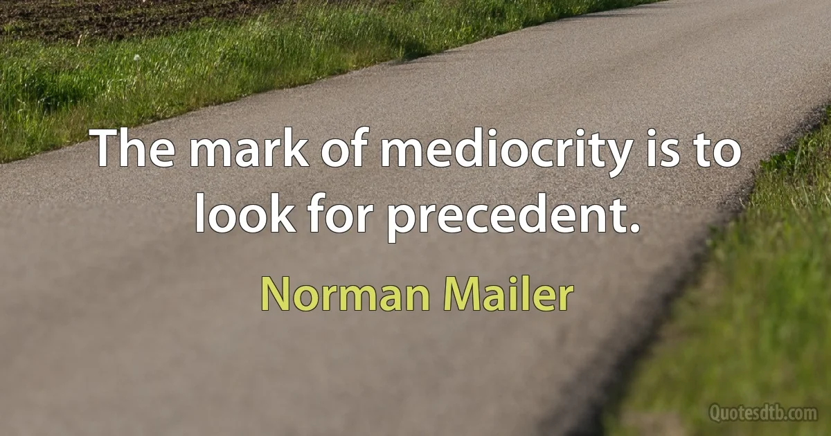 The mark of mediocrity is to look for precedent. (Norman Mailer)