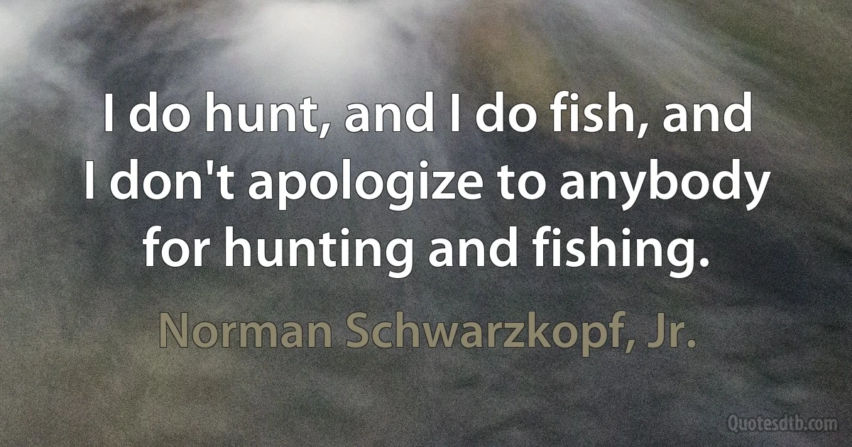 I do hunt, and I do fish, and I don't apologize to anybody for hunting and fishing. (Norman Schwarzkopf, Jr.)