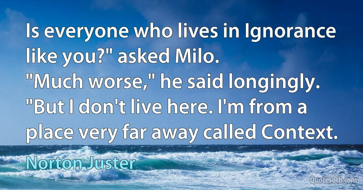 Is everyone who lives in Ignorance like you?" asked Milo.
"Much worse," he said longingly. "But I don't live here. I'm from a place very far away called Context. (Norton Juster)