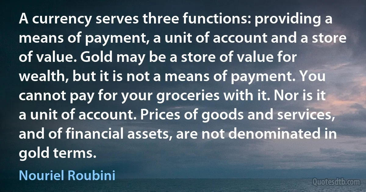 A currency serves three functions: providing a means of payment, a unit of account and a store of value. Gold may be a store of value for wealth, but it is not a means of payment. You cannot pay for your groceries with it. Nor is it a unit of account. Prices of goods and services, and of financial assets, are not denominated in gold terms. (Nouriel Roubini)