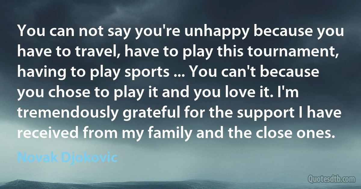 You can not say you're unhappy because you have to travel, have to play this tournament, having to play sports ... You can't because you chose to play it and you love it. I'm tremendously grateful for the support I have received from my family and the close ones. (Novak Djokovic)