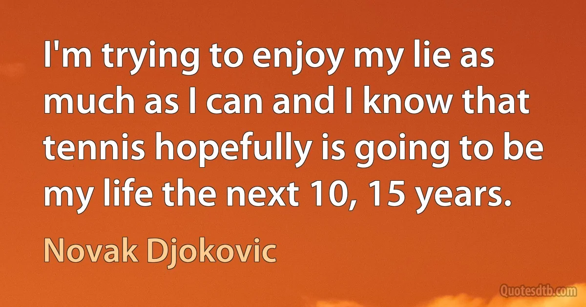 I'm trying to enjoy my lie as much as I can and I know that tennis hopefully is going to be my life the next 10, 15 years. (Novak Djokovic)