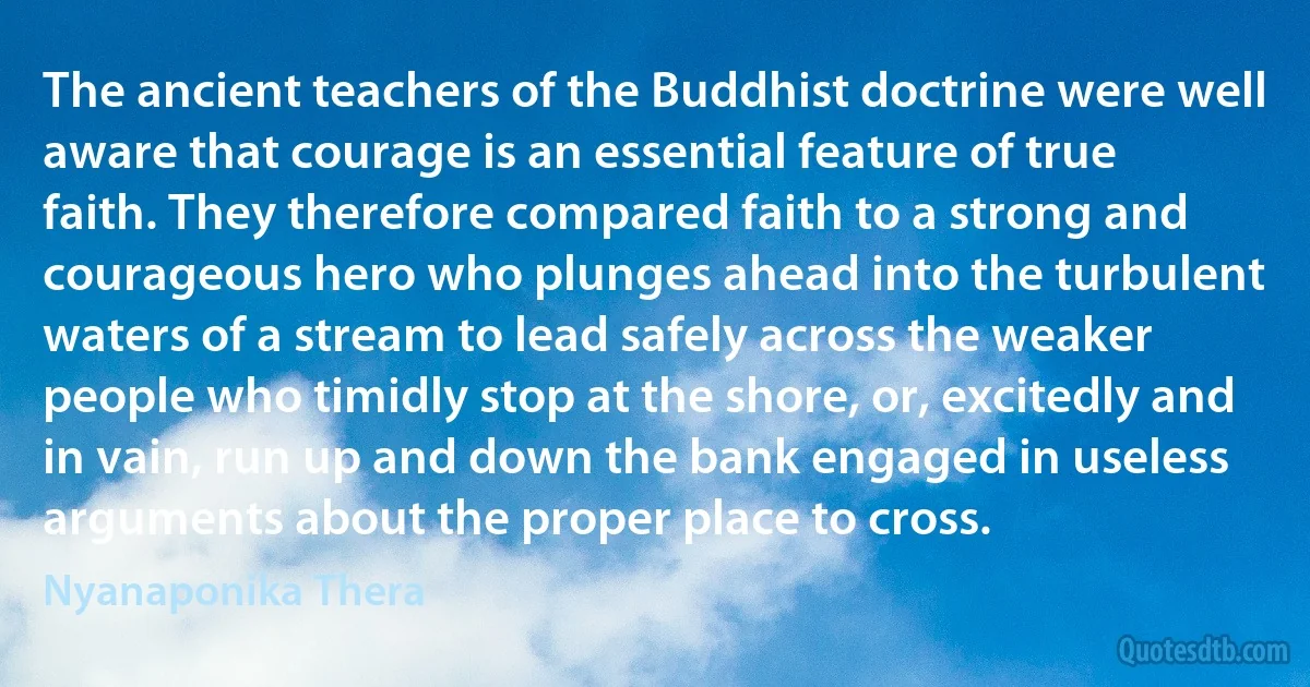 The ancient teachers of the Buddhist doctrine were well aware that courage is an essential feature of true faith. They therefore compared faith to a strong and courageous hero who plunges ahead into the turbulent waters of a stream to lead safely across the weaker people who timidly stop at the shore, or, excitedly and in vain, run up and down the bank engaged in useless arguments about the proper place to cross. (Nyanaponika Thera)