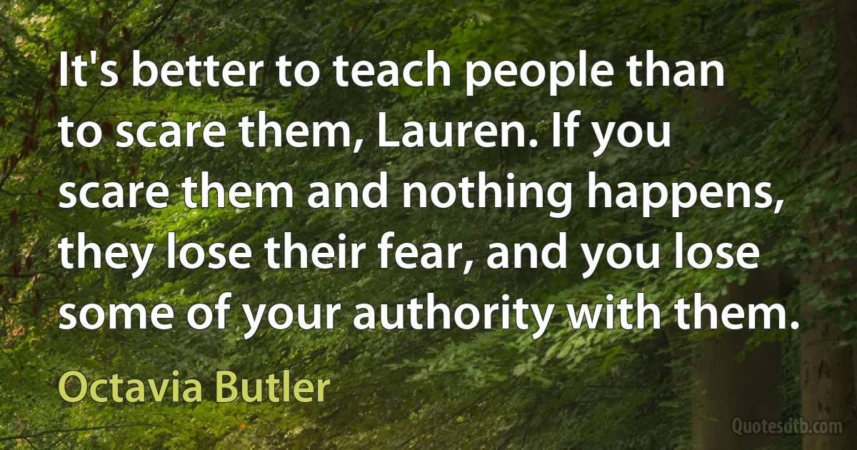 It's better to teach people than to scare them, Lauren. If you scare them and nothing happens, they lose their fear, and you lose some of your authority with them. (Octavia Butler)