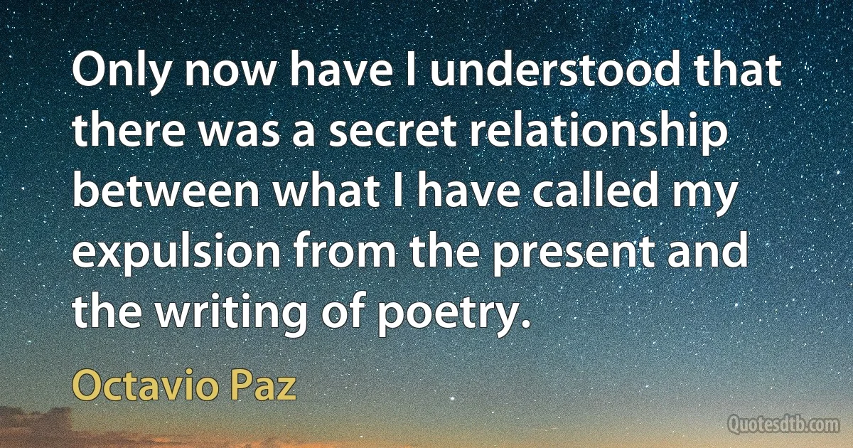 Only now have I understood that there was a secret relationship between what I have called my expulsion from the present and the writing of poetry. (Octavio Paz)