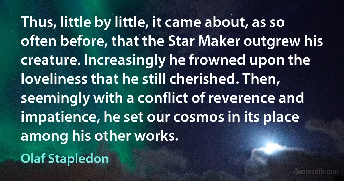 Thus, little by little, it came about, as so often before, that the Star Maker outgrew his creature. Increasingly he frowned upon the loveliness that he still cherished. Then, seemingly with a conflict of reverence and impatience, he set our cosmos in its place among his other works. (Olaf Stapledon)