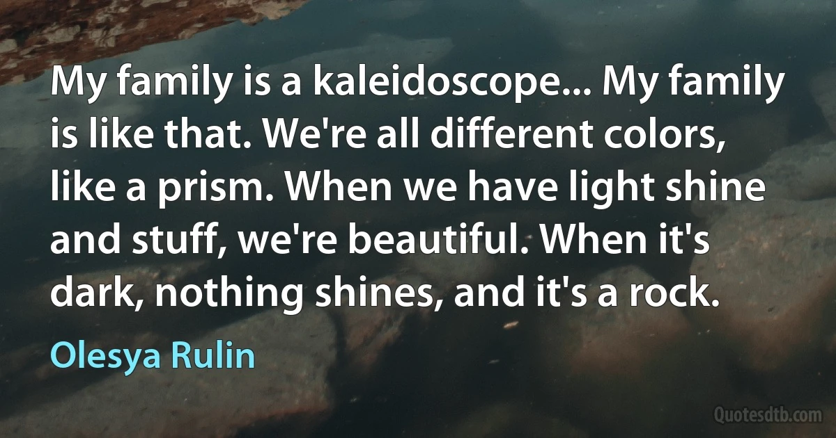 My family is a kaleidoscope... My family is like that. We're all different colors, like a prism. When we have light shine and stuff, we're beautiful. When it's dark, nothing shines, and it's a rock. (Olesya Rulin)