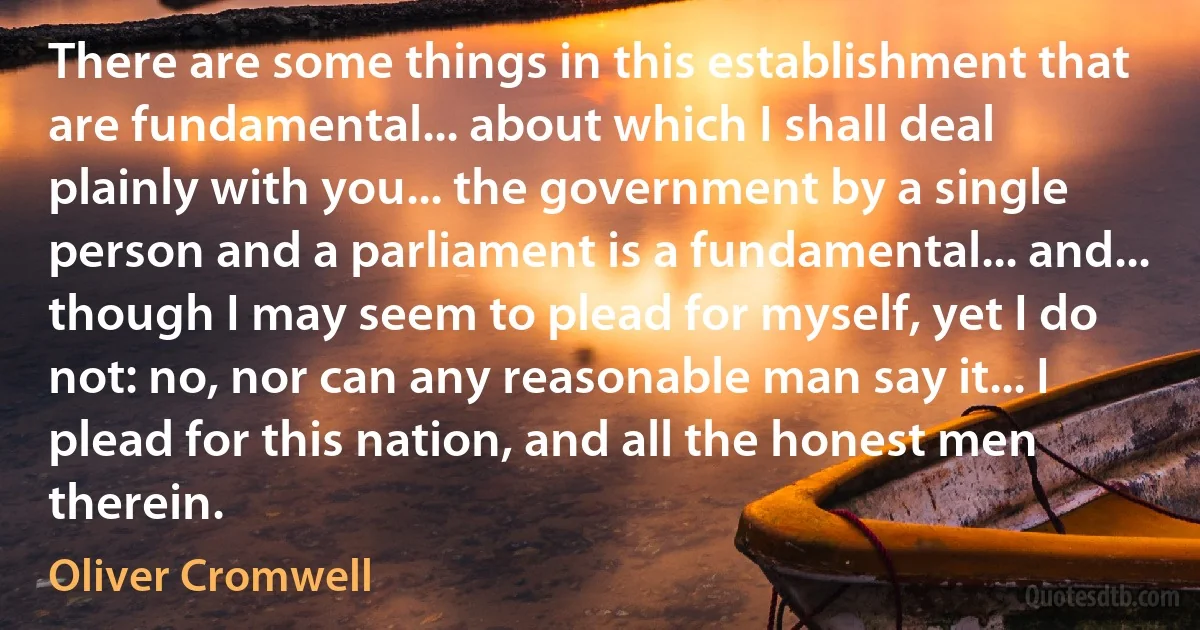 There are some things in this establishment that are fundamental... about which I shall deal plainly with you... the government by a single person and a parliament is a fundamental... and... though I may seem to plead for myself, yet I do not: no, nor can any reasonable man say it... I plead for this nation, and all the honest men therein. (Oliver Cromwell)