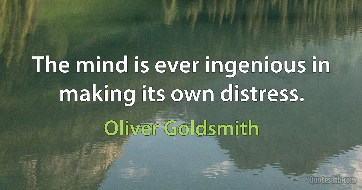 The mind is ever ingenious in making its own distress. (Oliver Goldsmith)