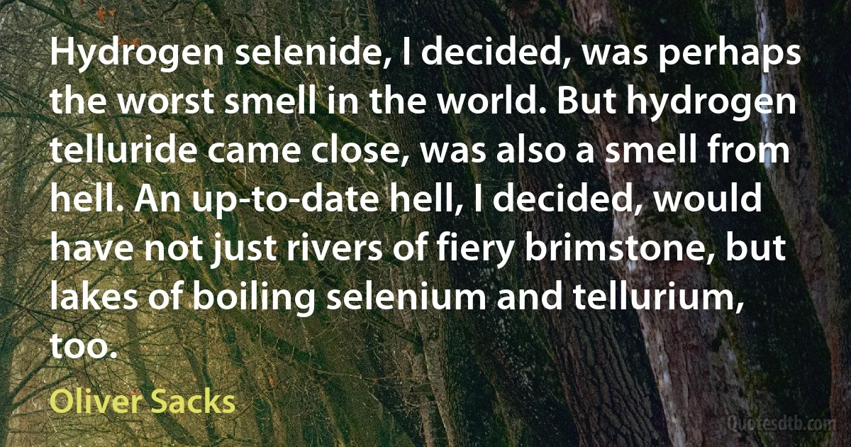 Hydrogen selenide, I decided, was perhaps the worst smell in the world. But hydrogen telluride came close, was also a smell from hell. An up-to-date hell, I decided, would have not just rivers of fiery brimstone, but lakes of boiling selenium and tellurium, too. (Oliver Sacks)