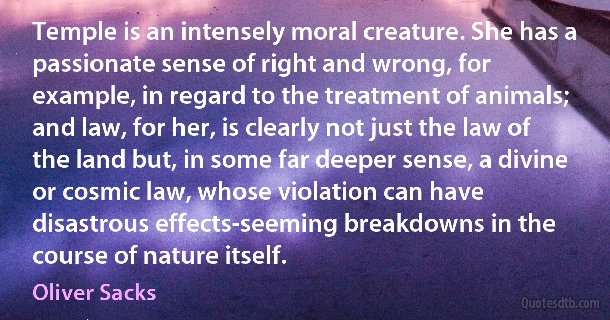 Temple is an intensely moral creature. She has a passionate sense of right and wrong, for example, in regard to the treatment of animals; and law, for her, is clearly not just the law of the land but, in some far deeper sense, a divine or cosmic law, whose violation can have disastrous effects-seeming breakdowns in the course of nature itself. (Oliver Sacks)