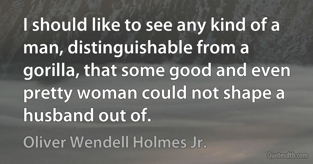 I should like to see any kind of a man, distinguishable from a gorilla, that some good and even pretty woman could not shape a husband out of. (Oliver Wendell Holmes Jr.)