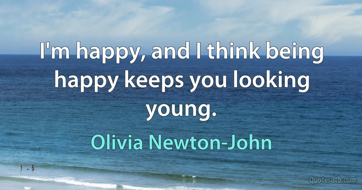 I'm happy, and I think being happy keeps you looking young. (Olivia Newton-John)