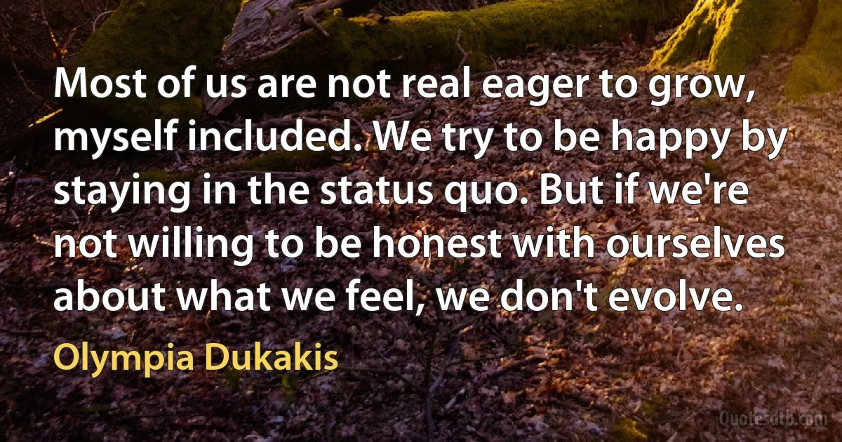 Most of us are not real eager to grow, myself included. We try to be happy by staying in the status quo. But if we're not willing to be honest with ourselves about what we feel, we don't evolve. (Olympia Dukakis)