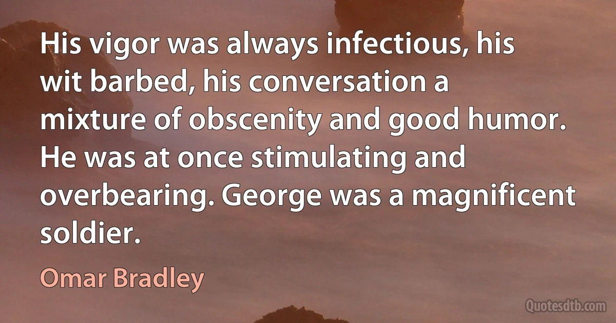 His vigor was always infectious, his wit barbed, his conversation a mixture of obscenity and good humor. He was at once stimulating and overbearing. George was a magnificent soldier. (Omar Bradley)