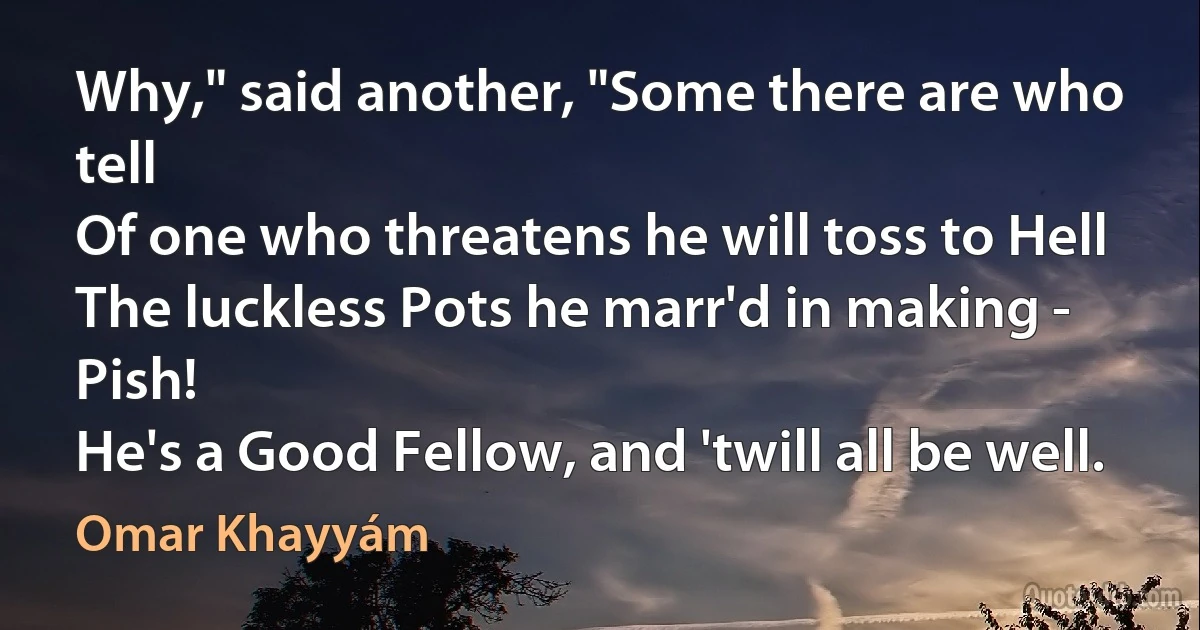 Why," said another, "Some there are who tell
Of one who threatens he will toss to Hell
The luckless Pots he marr'd in making - Pish!
He's a Good Fellow, and 'twill all be well. (Omar Khayyám)