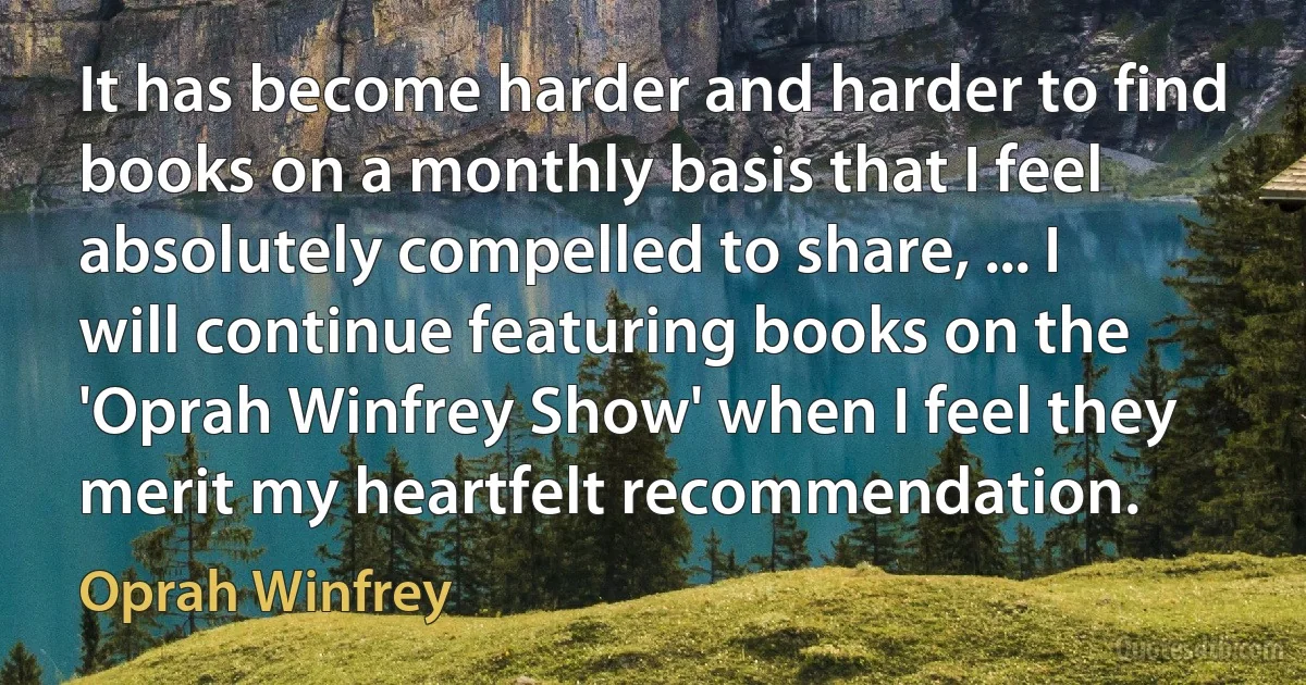 It has become harder and harder to find books on a monthly basis that I feel absolutely compelled to share, ... I will continue featuring books on the 'Oprah Winfrey Show' when I feel they merit my heartfelt recommendation. (Oprah Winfrey)