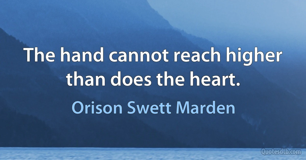 The hand cannot reach higher than does the heart. (Orison Swett Marden)