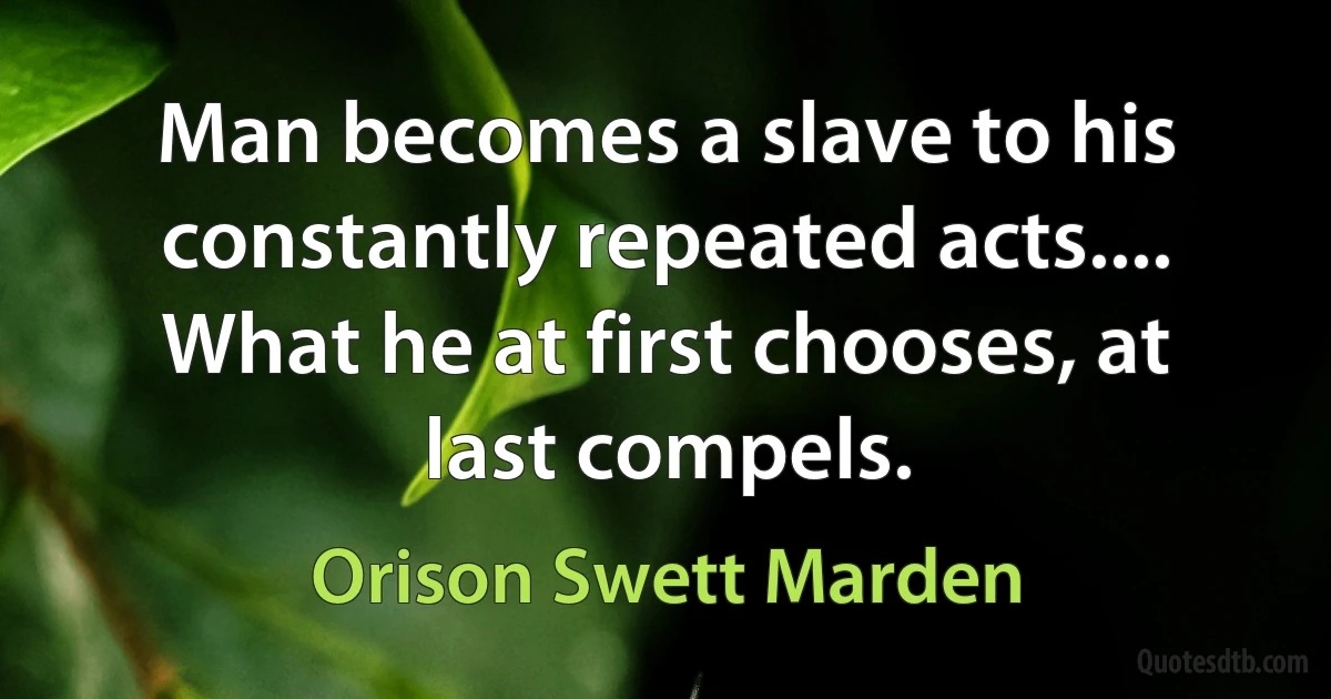 Man becomes a slave to his constantly repeated acts.... What he at first chooses, at last compels. (Orison Swett Marden)