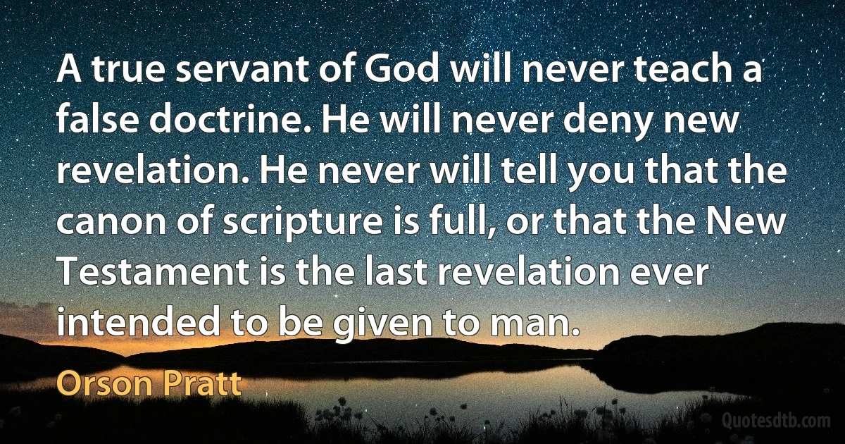 A true servant of God will never teach a false doctrine. He will never deny new revelation. He never will tell you that the canon of scripture is full, or that the New Testament is the last revelation ever intended to be given to man. (Orson Pratt)